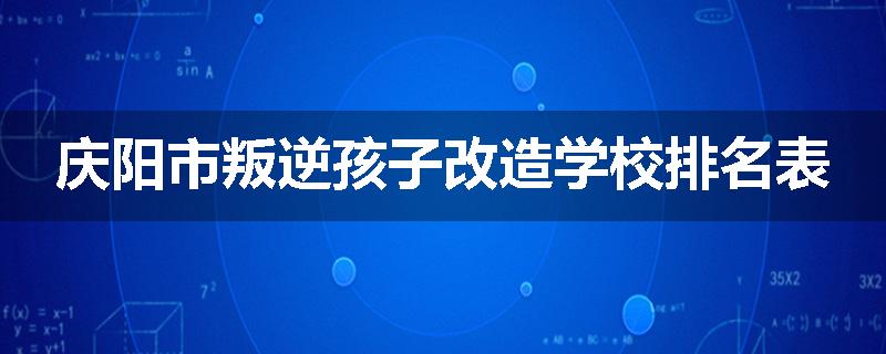 庆阳市叛逆孩子改造学校排名表