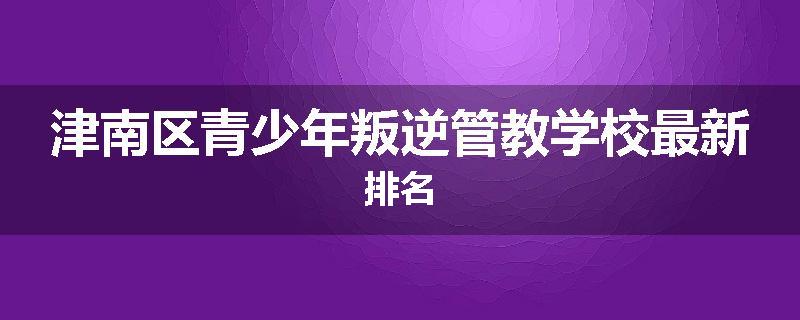 津南区青少年叛逆管教学校最新排名