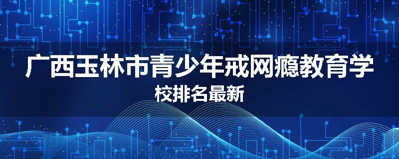 广西玉林市青少年戒网瘾教育学校排名最新