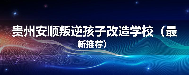 贵州安顺叛逆孩子改造学校（最新推荐）