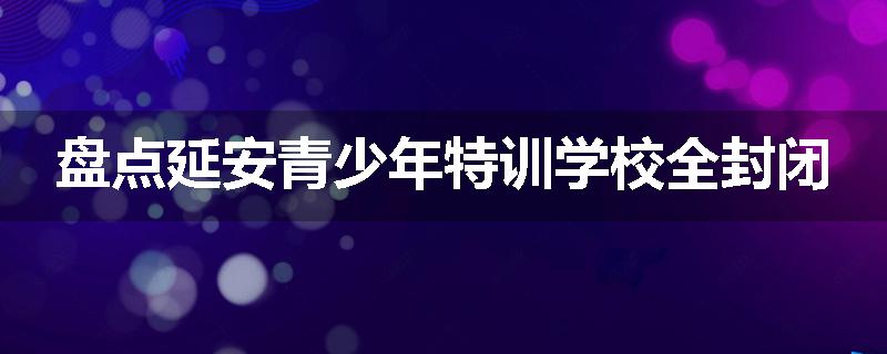 盘点延安青少年特训学校全封闭