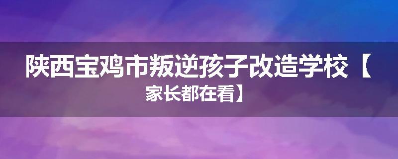 陕西宝鸡市叛逆孩子改造学校【家长都在看】