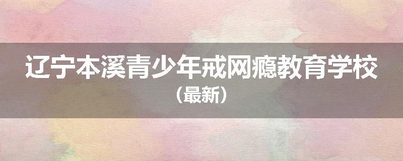 辽宁本溪青少年戒网瘾教育学校（最新）