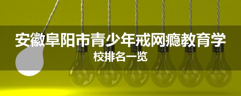 安徽阜阳市青少年戒网瘾教育学校排名一览