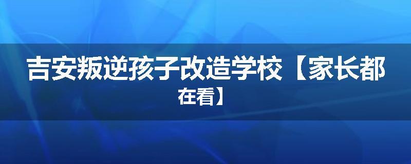 吉安叛逆孩子改造学校【家长都在看】