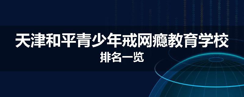 天津和平青少年戒网瘾教育学校排名一览