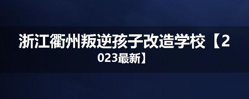 浙江衢州叛逆孩子改造学校【2023最新】