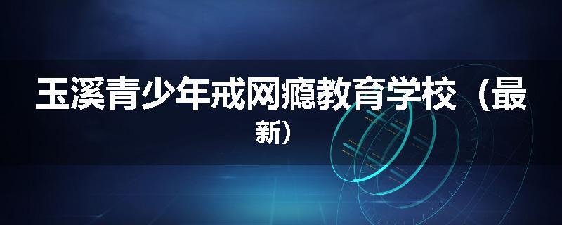 玉溪青少年戒网瘾教育学校（最新）