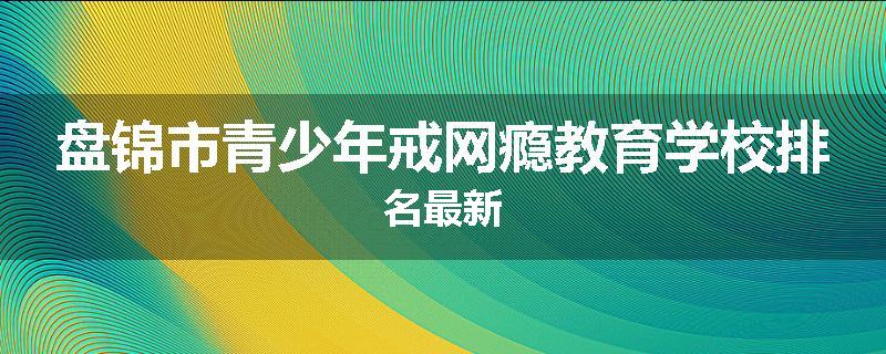 盘锦市青少年戒网瘾教育学校排名最新