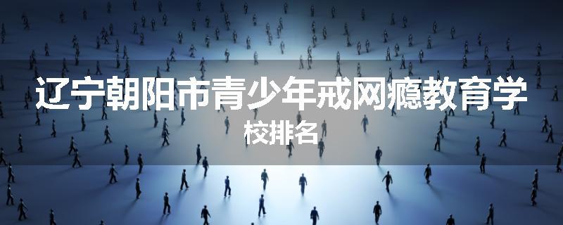 辽宁朝阳市青少年戒网瘾教育学校排名