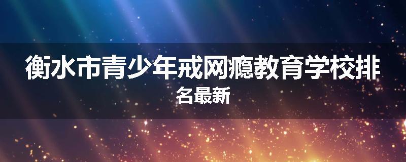 衡水市青少年戒网瘾教育学校排名最新