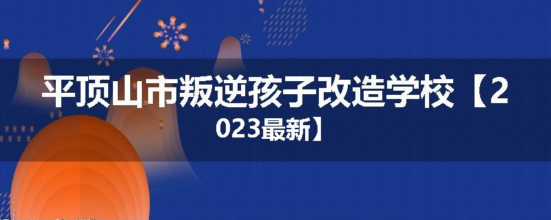 平顶山市叛逆孩子改造学校【2023最新】