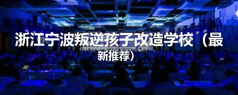 浙江宁波叛逆孩子改造学校（最新推荐）