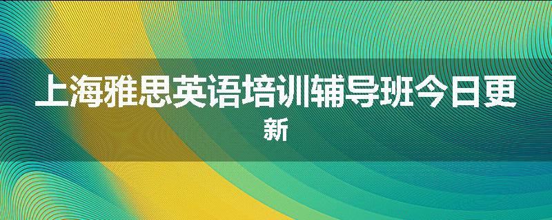 上海雅思英语培训辅导班今日更新