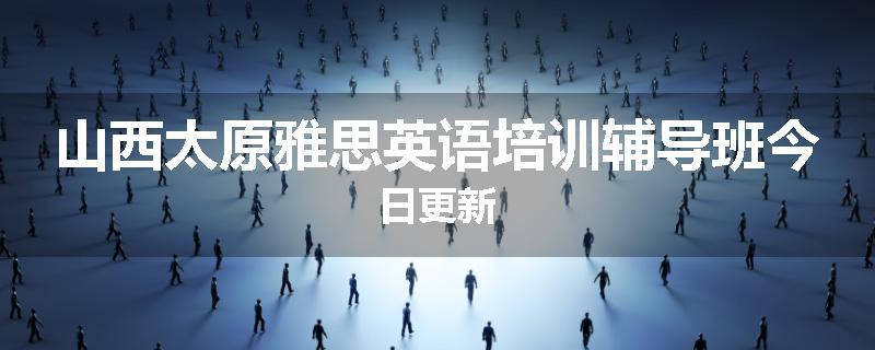 山西太原雅思英语培训辅导班今日更新