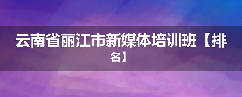 云南省丽江市新媒体培训班【排名】