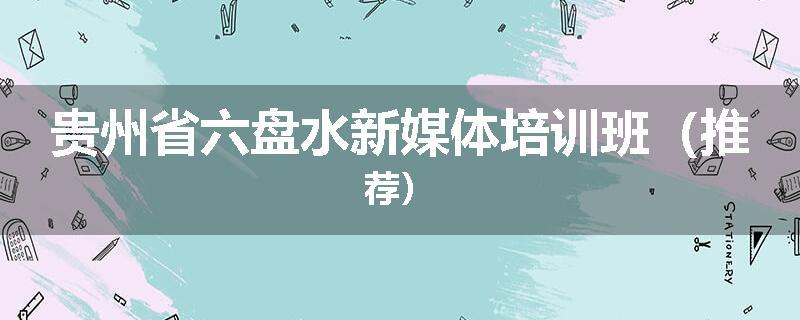 贵州省六盘水新媒体培训班（推荐）
