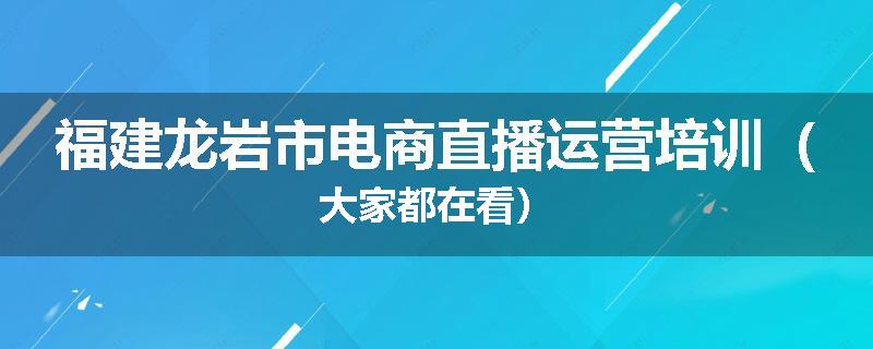 福建龙岩市电商直播运营培训（大家都在看）