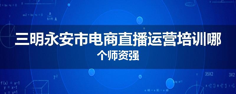 三明永安市电商直播运营培训哪个师资强