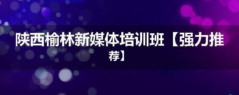 陕西榆林新媒体培训班【强力推荐】
