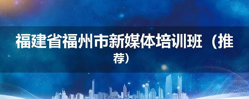 福建省福州市新媒体培训班（推荐）