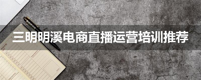 三明明溪电商直播运营培训推荐