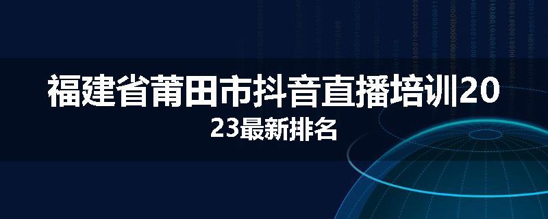 福建省莆田市抖音直播培训2023最新排名