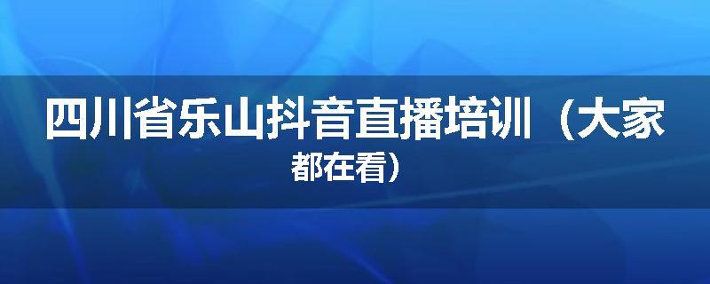 四川省乐山抖音直播培训（大家都在看）