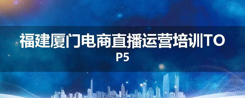 福建厦门电商直播运营培训TOP5