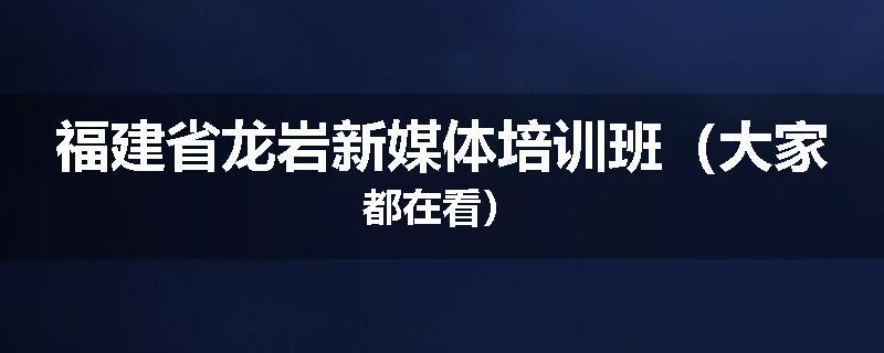 福建省龙岩新媒体培训班（大家都在看）