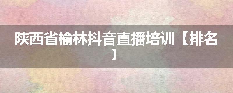 陕西省榆林抖音直播培训【排名】