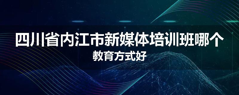 四川省内江市新媒体培训班哪个教育方式好