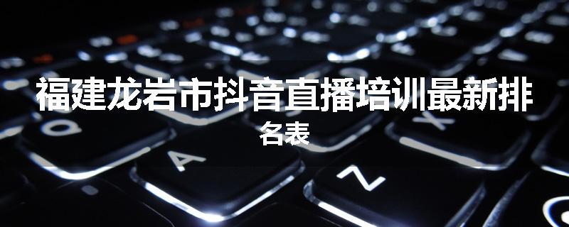 福建龙岩市抖音直播培训最新排名表
