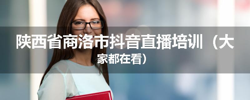 陕西省商洛市抖音直播培训（大家都在看）