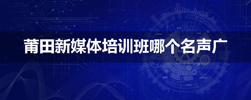 莆田新媒体培训班哪个名声广