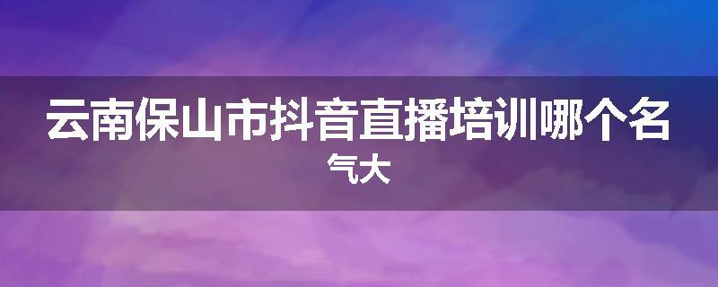 云南保山市抖音直播培训哪个名气大