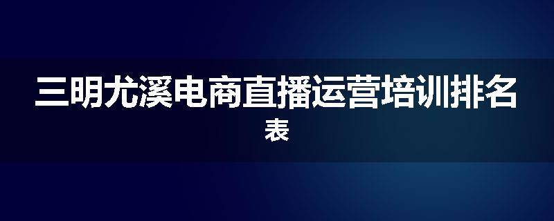 三明尤溪电商直播运营培训排名表