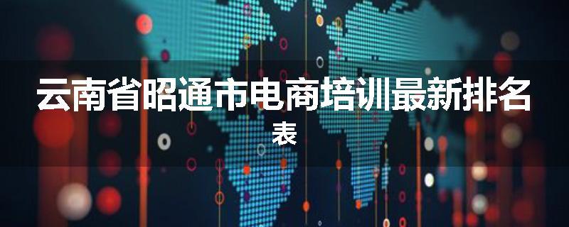 云南省昭通市电商培训最新排名表