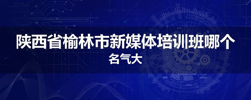 陕西省榆林市新媒体培训班哪个名气大