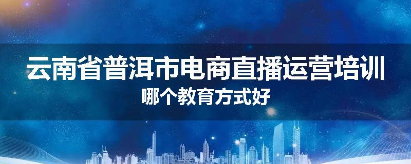 云南省普洱市电商直播运营培训哪个教育方式好