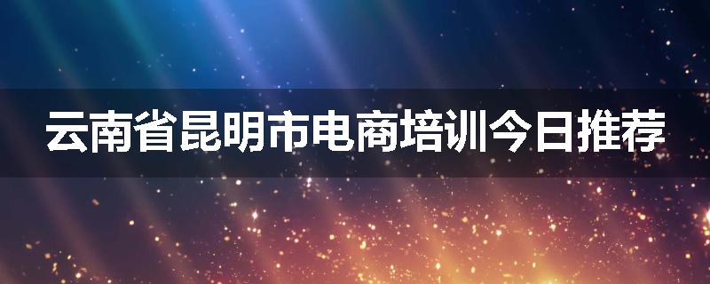 云南省昆明市电商培训今日推荐