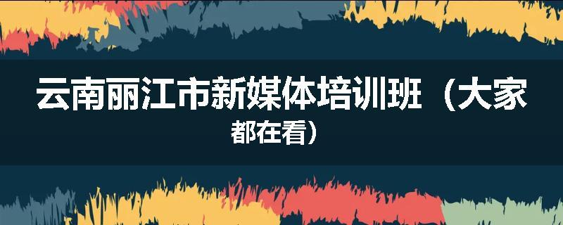 云南丽江市新媒体培训班（大家都在看）