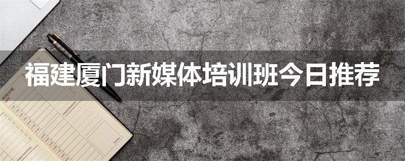福建厦门新媒体培训班今日推荐