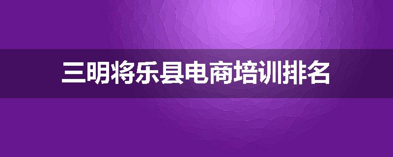 三明将乐县电商培训排名