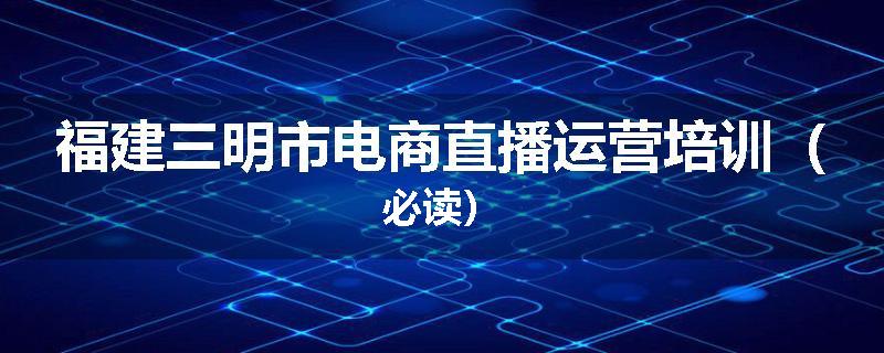 福建三明市电商直播运营培训（必读）
