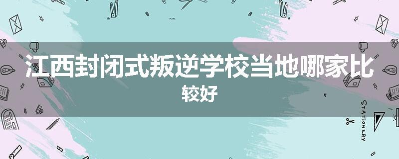 江西封闭式叛逆学校当地哪家比较好