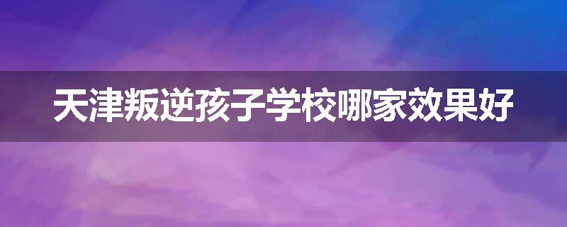 天津叛逆孩子学校哪家效果好