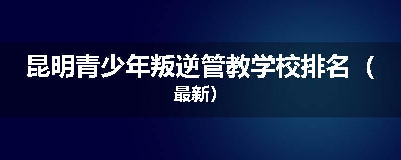 昆明青少年叛逆管教学校排名（最新）