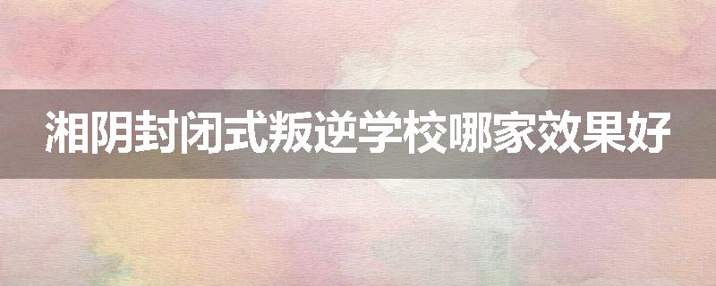 湘阴封闭式叛逆学校哪家效果好