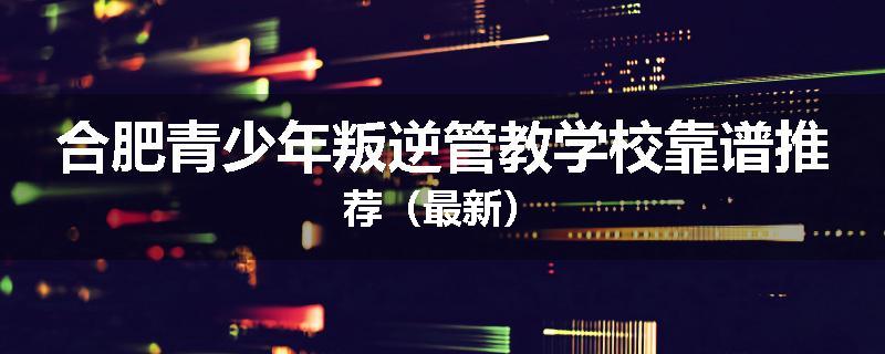 合肥青少年叛逆管教学校靠谱推荐（最新）